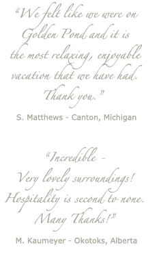 "We felt like we were on Golden Pond and it is the most relaxing, enjoyable vacation that we have had. Thank you." S. Matthews - Canton, Michigan ... "Incredible - Very lovely surroundings! Hospitality is second to none. Many Thanks!" M. Kaumeyer - Okotoks, Alberta